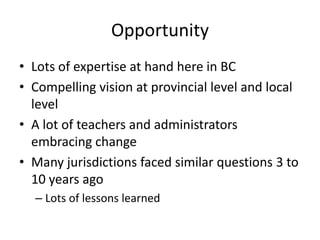 Opportunity
• Lots of expertise at hand here in BC
• Compelling vision at provincial level and local
  level
• A lot of teachers and administrators
  embracing change
• Many jurisdictions faced similar questions 3 to
  10 years ago
  – Lots of lessons learned
 