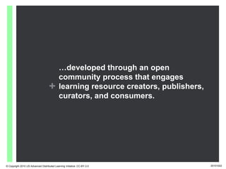 …developed through an open
                                             community process that engages
                                    +        learning resource creators, publishers,
                                             curators, and consumers.




© Copyright 2010 US Advanced Distributed Learning Initiative: CC-BY-3.0                20101022
 