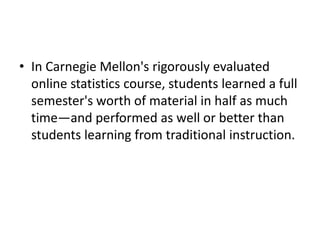 • In Carnegie Mellon's rigorously evaluated
  online statistics course, students learned a full
  semester's worth of material in half as much
  time—and performed as well or better than
  students learning from traditional instruction.
 