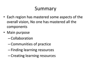 Summary
• Each region has mastered some aspects of the
  overall vision, No one has mastered all the
  components
• Main purpose
   – Collaboration
   – Communities of practice
   – Finding learning resources
   – Creating learning resources
 