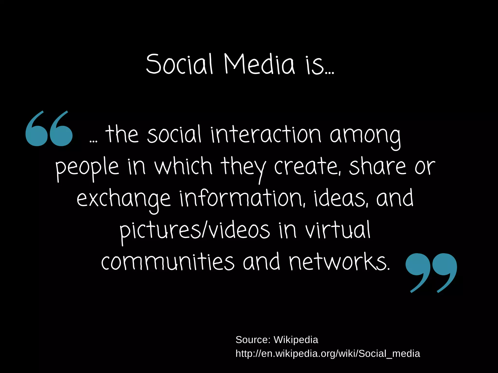 Social Media is... 
... the social interaction among 
people in which they create, share or 
exchange information, ideas, and 
pictures/videos in virtual 
communities and networks. 
Source: Wikipedia 
http://en.wikipedia.org/wiki/Social_media 
 