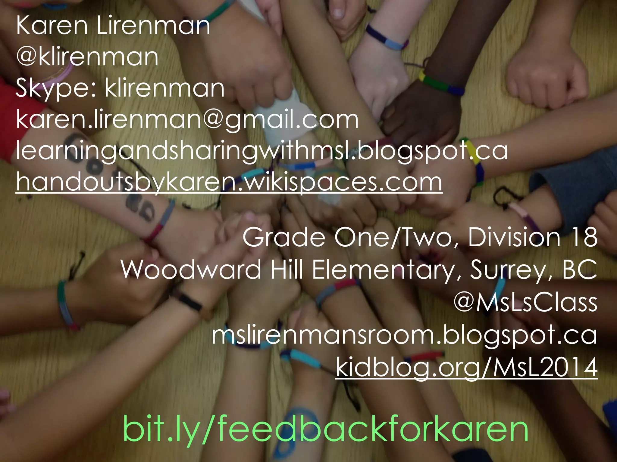 Karen Lirenman 
@klirenman 
Skype: klirenman 
karen.lirenman@gmail.com 
learningandsharingwithmsl.blogspot.ca 
handoutsbykaren.wikispaces.com 
Grade One/Two, Division 18 
Woodward Hill Elementary, Surrey, BC 
@MsLsClass 
mslirenmansroom.blogspot.ca 
kidblog.org/MsL2014 
bit.ly/feedbackforkaren 
