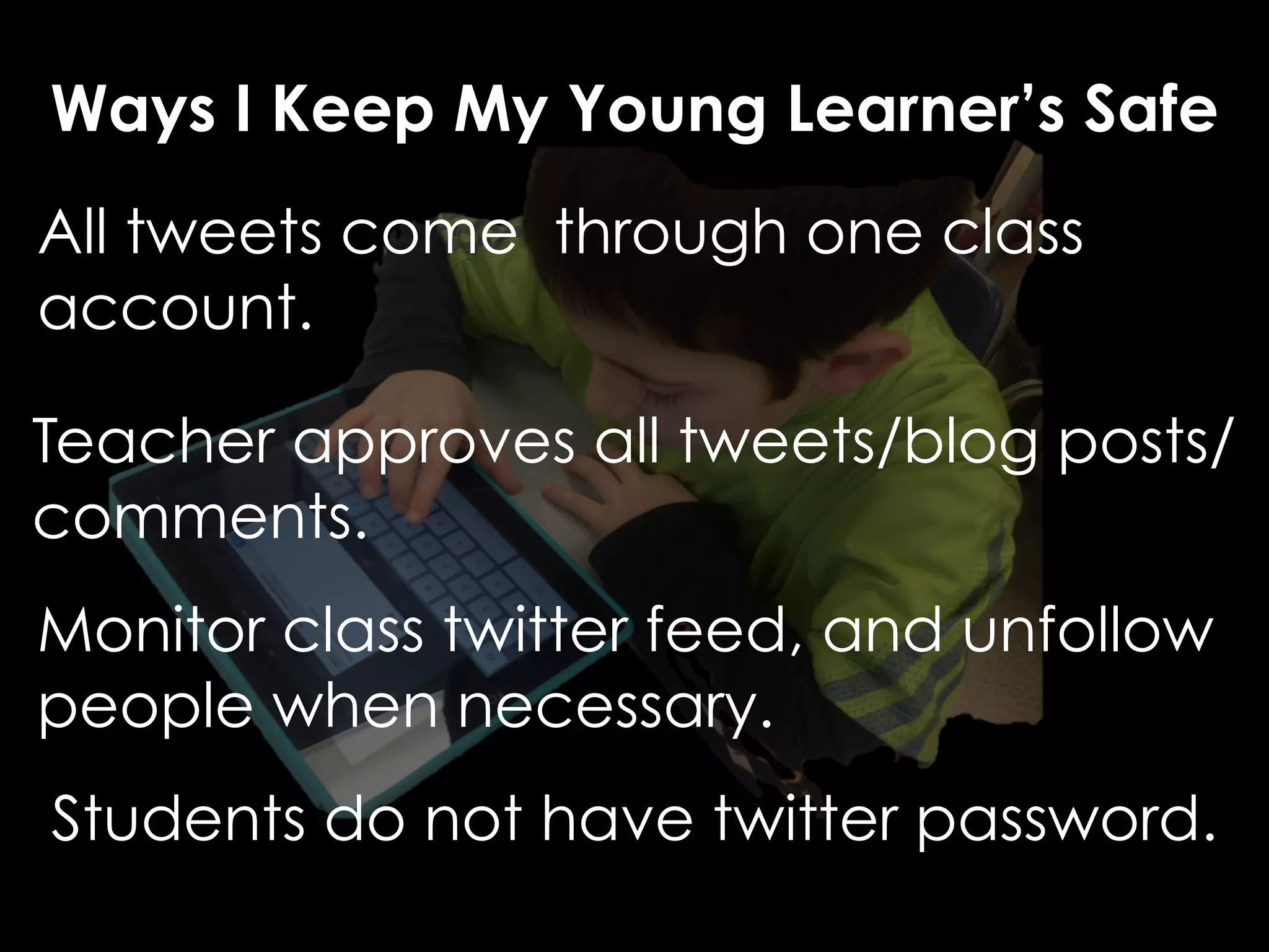 Ways I Keep My Young Learner’s Safe 
All tweets come through one class 
account. 
Teacher approves all tweets/blog posts/ 
comments. 
Monitor class twitter feed, and unfollow 
people when necessary. 
Students do not have twitter password. 
 