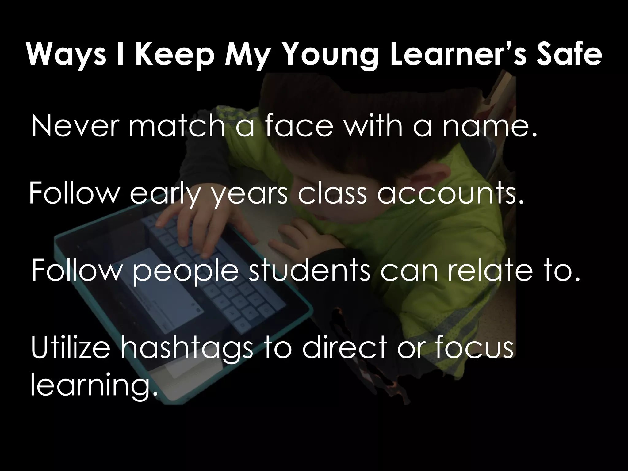 Ways I Keep My Young Learner’s Safe 
Never match a face with a name. 
Follow early years class accounts. 
Follow people students can relate to. 
Utilize hashtags to direct or focus 
learning. 
 