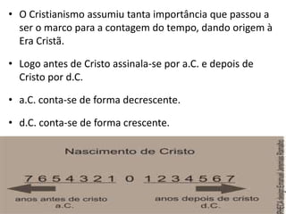 • O Cristianismo assumiu tanta importância que passou a
ser o marco para a contagem do tempo, dando origem à
Era Cristã.
• Logo antes de Cristo assinala-se por a.C. e depois de
Cristo por d.C.
• a.C. conta-se de forma decrescente.
• d.C. conta-se de forma crescente.
 