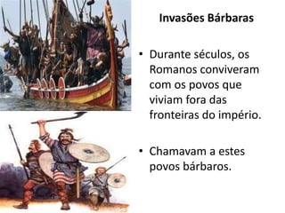 Invasões Bárbaras
• Durante séculos, os
Romanos conviveram
com os povos que
viviam fora das
fronteiras do império.
• Chamavam a estes
povos bárbaros.
 