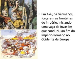 • Em 476, os Germanos,
forçaram as fronteiras
do império, iniciando
uma vaga de invasões
que conduziu ao fim do
Império Romano no
Ocidente da Europa.
 