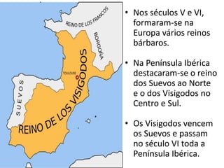 • Nos séculos V e VI,
formaram-se na
Europa vários reinos
bárbaros.
• Na Península Ibérica
destacaram-se o reino
dos Suevos ao Norte
e o dos Visigodos no
Centro e Sul.
• Os Visigodos vencem
os Suevos e passam
no século VI toda a
Península Ibérica.
 