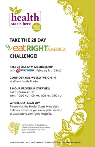 TAKE THE 28 DAY


CHALLENGE!

FREE 28 DAY GYM MEMBERSHIP
with            (February 1st - 28nd)

CONFIDENTIAL WEEKLY WEIGH IN
at Whole Foods Market.

1 HOUR PROGRAM OVERVIEW
date: february 1st
time: 10:00 am,1:00 pm, 4:00 pm, 7:00 pm

WHERE DO I SIGN UP?
Please visit the Health Starts Here desk,
Culinary Center or you can register on line
at www.acteva.com/go/annapolis.


              At the end of the 28 Day Challenge,
              Winners will be awarded a Grocery Bag
              full of Health Starts Here Pantry .
              Items worth $100.




200 harker place | suite 100 | annapolis | maryland | 21401 | culinary 410.224.2042
 