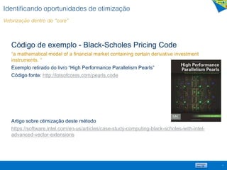 Identificando oportunidades de otimização
Vetorização dentro do “core”
Código de exemplo - Black-Scholes Pricing Code
“a mathematical model of a financial market containing certain derivative investment
instruments. “
Exemplo retirado do livro “High Performance Parallelism Pearls”
Código fonte: http://lotsofcores.com/pearls.code
Artigo sobre otimização deste método
https://software.intel.com/en-us/articles/case-study-computing-black-scholes-with-intel-
advanced-vector-extensions
14
 