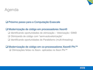 Agenda
2
 Próximo passo para a Computação Exascale
 Modernização de código em processadores Xeon®
 Identificando oportunidades de otimização – Vetorização / SIMD
 Otimizando de código com “semi-autovetorização”
 Identificando oportunidades de Paralelismo (multi-threading)
 Modernização de código em co-processadores Xeon® Phi™
 Otimizações feitas no Xeon® aplicadas no Xeon Phi™
 