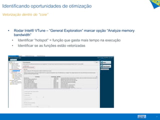 Identificando oportunidades de otimização
Vetorização dentro do “core”
• Rodar Intel® VTune – “General Exploration” marcar opção “Analyze memory
bandwidth”
• Identificar “hotspot” = função que gasta mais tempo na execução
• Identificar se as funções estão vetorizadas
21
 