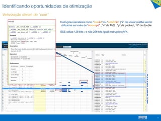 Identificando oportunidades de otimização
Vetorização dentro do “core”
23
Instruções escalares como “movsd” ou “cvtsd2ss” (“s” de scalar) estão sendo
utilizadas ao invés de “vmovapd” ; “v” de AVX , “p” de packed , “d” de double
SSE utiliza 128 bits ; e não 256 bits igual instruções AVX
 