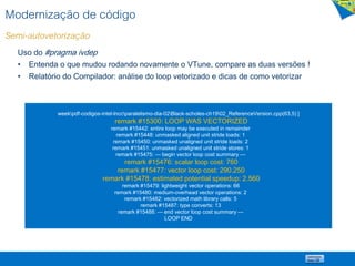Modernização de código
Semi-autovetorização
Uso do #pragma ivdep
• Entenda o que mudou rodando novamente o VTune, compare as duas versões !
• Relatório do Compilador: análise do loop vetorizado e dicas de como vetorizar
weekpdf-codigos-intel-lnccparalelismo-dia-02Black-scholes-ch1902_ReferenceVersion.cpp(63,5) ]
remark #15300: LOOP WAS VECTORIZED
remark #15442: entire loop may be executed in remainder
remark #15448: unmasked aligned unit stride loads: 1
remark #15450: unmasked unaligned unit stride loads: 2
remark #15451: unmasked unaligned unit stride stores: 1
remark #15475: --- begin vector loop cost summary ---
remark #15476: scalar loop cost: 760
remark #15477: vector loop cost: 290.250
remark #15478: estimated potential speedup: 2.560
remark #15479: lightweight vector operations: 66
remark #15480: medium-overhead vector operations: 2
remark #15482: vectorized math library calls: 5
remark #15487: type converts: 13
remark #15488: --- end vector loop cost summary ---
LOOP END
 