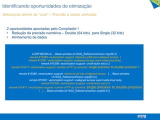 Identificando oportunidades de otimização
Vetorização dentro do “core” – Precisão e dados alinhados
LOOP BEGIN at ... Black-scholes-ch1902_ReferenceVersion.cpp(58,3)
remark #15389: vectorization support: reference pS0 has unaligned access [
remark #15381: vectorization support: unaligned access used inside loop body
remark #15399: vectorization support: unroll factor set to 2
remark #15417: vectorization support: number of FP up converts: single precision to double precision 1
remark #15389: vectorization support: reference pK has unaligned access [ ... Black-scholes-
ch1902_ReferenceVersion.cpp(64,5) ]
remark #15381: vectorization support: unaligned access used inside loop body
remark #15399: vectorization support: unroll factor set to 8
remark #15417: vectorization support: number of FP up converts: single precision to double precision
1 [ ... Black-scholes-ch1902_ReferenceVersion.cpp(60,5) ]
2 oportunidades apontadas pelo Compilador !
• Redução da precisão numérica – Double (64 bits) para Single (32 bits)
• Alinhamento de dados
 