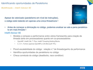 Identificando oportunidades de Paralelismo
Multithreads – Intel® Advisor XE
36
Apesar de vetorizado (paralelismo em nível de instruções),
o código está rodando em apenas uma única thread/core !
• Antes de começar a otimização no código, podemos analisar se vale a pena paraleliza-
lo em mais threads !
Intel® Advisor XE
• Modela e compara a performance entre vários frameworks para criação de
threads tanto em processadores quanto em co-processadores
• OpenMP, Intel® Cilk ™ Plus, Intel® Threading Bulding Blocks
• C, C++, Fortran (apenas OpenMP) e C# (Microsoft TPL)
• Prevê escalabilidade do código: relação n.º de threads/ganho de performance
• Identifica oportunidades de paralelismo no código
• Checa corretude do código (deadlocks, race condition)
 