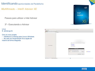 Identificandooportunidades de Paralelismo
Multithreads – Intel® Advisor XE
38
Passos para utilizar o Intel Advisor
3º - Executando o Advisor
Linux
$ advixe-gui &
Crie um novo projeto
- Interface é a mesma para Linux e Windows
- No caso do Visual Studio há a opção de
roda-lo de forma integrada.
 