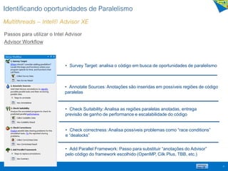 Identificando oportunidades de Paralelismo
Multithreads – Intel® Advisor XE
39
Passos para utilizar o Intel Advisor
Advisor Workflow
• Survey Target: analisa o código em busca de oportunidades de paralelismo
• Annotate Sources: Anotações são inseridas em possíveis regiões de código
paralelas
• Check Suitability: Analisa as regiões paralelas anotadas, entrega
previsão de ganho de performance e escalabilidade do código
• Check correctness: Analisa possíveis problemas como “race conditions”
e “dealocks”
• Add Parallel Framework: Passo para substituir “anotações do Advisor”
pelo código do framework escolhido (OpenMP, Cilk Plus, TBB, etc.)
 