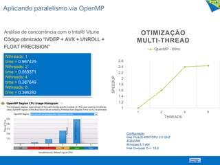 Aplicando paralelismo via OpenMP
Análise de concorrência com o Intel® Vtune
Código otimizado “IVDEP + AVX + UNROLL +
FLOAT PRECISION”
Nthreads: 1
time = 0.967425
Nthreads: 2
time = 0.569371
Nthreads: 4
time = 0.387649
Nthreads: 8
time = 0.396282
1
1.2
1.4
1.6
1.8
2
2.2
2.4
2.6
1 2 4 8SPEEDUP
THREADS
OTIMIZAÇÃO
MULTI-THREAD
OpenMP - 60mi
Configuração
Intel Core i5-4300 CPU 2.5 GHZ
4GB RAM
Windows 8.1 x64
Intel Compiler C++ 15.0
 