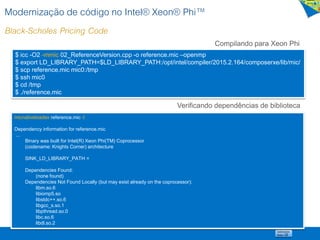 Modernização de código no Intel® Xeon® Phi™
Black-Scholes Pricing Code
Compilando para Xeon Phi
$ icc -O2 -mmic 02_ReferenceVersion.cpp -o reference.mic –openmp
$ export LD_LIBRARY_PATH=$LD_LIBRARY_PATH:/opt/intel/compiler/2015.2.164/composerxe/lib/mic/
$ scp reference.mic mic0:/tmp
$ ssh mic0
$ cd /tmp
$ ./reference.mic
micnativeloadex reference.mic -l
Dependency information for reference.mic
...
Binary was built for Intel(R) Xeon Phi(TM) Coprocessor
(codename: Knights Corner) architecture
SINK_LD_LIBRARY_PATH =
Dependencies Found:
(none found)
Dependencies Not Found Locally (but may exist already on the coprocessor):
libm.so.6
libiomp5.so
libstdc++.so.6
libgcc_s.so.1
libpthread.so.0
libc.so.6
libdl.so.2
Verificando dependências de biblioteca
 