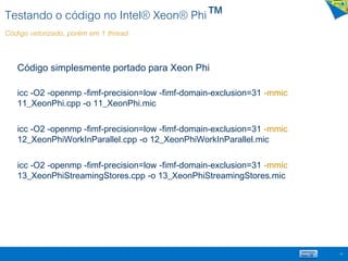 Testando o código no Intel® Xeon® Phi™
Código vetorizado, porém em 1 thread
Código simplesmente portado para Xeon Phi
icc -O2 -openmp -fimf-precision=low -fimf-domain-exclusion=31 -mmic
11_XeonPhi.cpp -o 11_XeonPhi.mic
icc -O2 -openmp -fimf-precision=low -fimf-domain-exclusion=31 -mmic
12_XeonPhiWorkInParallel.cpp -o 12_XeonPhiWorkInParallel.mic
icc -O2 -openmp -fimf-precision=low -fimf-domain-exclusion=31 -mmic
13_XeonPhiStreamingStores.cpp -o 13_XeonPhiStreamingStores.mic
49
 
