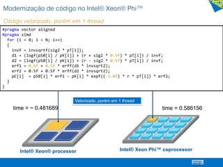 Modernização de código no Intel® Xeon® Phi™
Código vetorizado, porém em 1 thread
#pragma vector aligned
#pragma simd
for (i = 0; i < N; i++)
{
invf = invsqrtf(sig2 * pT[i]);
d1 = (logf(pS0[i] / pK[i]) + (r + sig2 * 0.5f) * pT[i]) / invf;
d2 = (logf(pS0[i] / pK[i]) + (r - sig2 * 0.5f) * pT[i]) / invf;
erf1 = 0.5f + 0.5f * erff(d1 * invsqrt2);
erf2 = 0.5f + 0.5f * erff(d2 * invsqrt2);
pC[i] = pS0[i] * erf1 - pK[i] * expf((-1.0f) * r * pT[i]) * erf2;
}
}
Intel® Xeon® processor Intel® Xeon Phi™ coprocessor
Vetorizado, porém em 1 thread
time = 0.586156time = ~ 0.481689
 