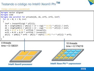 Testando o código no Intel® Xeon® Phi™
Código vetorizado e paralelizado
#pragma vector aligned
#pragma simd
#pragma omp parallel for private(d1, d2, erf1, erf2, invf)
for (i = 0; i < N; i++)
{
invf = invsqrtf(sig2 * pT[i]);
d1 = (logf(pS0[i] / pK[i]) + (r + sig2 * 0.5f) * pT[i]) / invf;
d2 = (logf(pS0[i] / pK[i]) + (r - sig2 * 0.5f) * pT[i]) / invf;
erf1 = 0.5f + 0.5f * erff(d1 * invsqrt2);
erf2 = 0.5f + 0.5f * erff(d2 * invsqrt2);
pC[i] = pS0[i] * erf1 - pK[i] * expf((-1.0f) * r * pT[i]) * erf2;
}
}
Intel® Xeon® processor Intel® Xeon Phi™ coprocessor
10 threads
time = 0.174219
4 threads
time = 0.138331
 