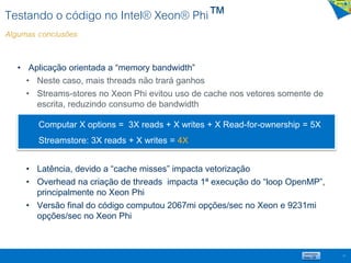 Testando o código no Intel® Xeon® Phi™
Algumas conclusões
57
• Aplicação orientada a “memory bandwidth”
• Neste caso, mais threads não trará ganhos
• Streams-stores no Xeon Phi evitou uso de cache nos vetores somente de
escrita, reduzindo consumo de bandwidth
• Latência, devido a “cache misses” impacta vetorização
• Overhead na criação de threads impacta 1ª execução do “loop OpenMP”,
principalmente no Xeon Phi
• Versão final do código computou 2067mi opções/sec no Xeon e 9231mi
opções/sec no Xeon Phi
Computar X options = 3X reads + X writes + X Read-for-ownership = 5X
Streamstore: 3X reads + X writes = 4X
 