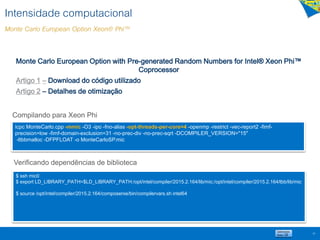 Monte Carlo European Option with Pre-generated Random Numbers for Intel® Xeon Phi™
Coprocessor
Artigo 1 – Download do código utilizado
Artigo 2 – Detalhes de otimização
59
Intensidade computacional
Monte Carlo European Option Xeon® Phi™
Compilando para Xeon Phi
icpc MonteCarlo.cpp -mmic -O3 -ipo -fno-alias -opt-threads-per-core=4 -openmp -restrict -vec-report2 -fimf-
precision=low -fimf-domain-exclusion=31 -no-prec-div -no-prec-sqrt -DCOMPILER_VERSION="15"
-ltbbmalloc -DFPFLOAT -o MonteCarloSP.mic
$ ssh mic0
$ export LD_LIBRARY_PATH=$LD_LIBRARY_PATH:/opt/intel/compiler/2015.2.164/lib/mic:/opt/intel/compiler/2015.2.164/tbb/lib/mic
$ source /opt/intel/compiler/2015.2.164/composerxe/bin/compilervars.sh intel64
Verificando dependências de biblioteca
 