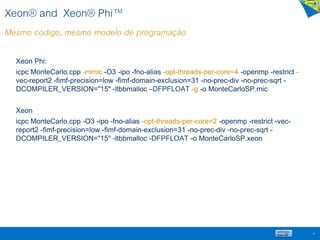 Xeon® and Xeon® Phi™
Mesmo código, mesmo modelo de programação
Xeon Phi:
icpc MonteCarlo.cpp -mmic -O3 -ipo -fno-alias -opt-threads-per-core=4 -openmp -restrict -
vec-report2 -fimf-precision=low -fimf-domain-exclusion=31 -no-prec-div -no-prec-sqrt -
DCOMPILER_VERSION="15" -ltbbmalloc –DFPFLOAT -g -o MonteCarloSP.mic
Xeon
icpc MonteCarlo.cpp -O3 -ipo -fno-alias -opt-threads-per-core=2 -openmp -restrict -vec-
report2 -fimf-precision=low -fimf-domain-exclusion=31 -no-prec-div -no-prec-sqrt -
DCOMPILER_VERSION="15" -ltbbmalloc -DFPFLOAT -o MonteCarloSP.xeon
60
 