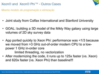 1 Source: Colfax International and Stanford University. Complete details can be found at: http://research.colfaxinternational.com/?tag=/HEATCODE
• Joint study from Colfax International and Stanford University
• GOAL: building a 3D model of the Mikly Way galaxy using large
volumes of 2D sky survey data
• App ported quickly to Xeon Phi: performance was <1/3 because
we moved from >3 GHz out-of-order modern CPU to a low-
power 1 GHz in-order core
limited threading, no vectorization
• After modernizing the code, it runs up to 125x faster (vs. Xeon)
and 620x faster (vs. Xeon Phi) than baseline!!!
Xeon® and Xeon® Phi™ - Outros Cases
Mesmo modelo de programação e otimização
 