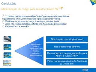 Conclusões
Modernização de código para Xeon® e Xeon® Phi™
67
Vetorização /
SIMD /
Paralelismo em
nível de
instrução /
Multi-threading
Otimização para single-thread
Uso de padrões abertos
Mesma técnica de programação para
Xeon® e Xeon® Phi™
Várias maneiras de otimização:Facilidade
ou “Ajuste fino”
 1º passo: modernize seu código “serial” para aproveitar ao máximo
o paralelismo em nível de instrução e processamento vetorial
 Workflow de otimização: meça, identifique, otimize, teste !
 Xeon Phi: Todas otimizações feitas pra Xeon serão preservadas !
 Explore Xeon + Xeon Phi
 