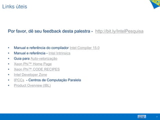 Links úteis
Por favor, dê seu feedback desta palestra - http://bit.ly/IntelPesquisa
• Manual e referência do compilador Intel Compiler 15.0
• Manual e referência - Intel Intrinsics
• Guia para Auto-vetorização
• Xeon Phi™ Home Page
• Xeon Phi™ CODE RECIPES
• Intel Developer Zone
• IPCCs - Centros de Computação Paralela
• Product Overview (IBL)
68
 