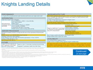 INTEGRATION
Intel® Omni Scale™ fabric integration
High-performance
on-package memory
(MCDRAM)
Over 5x STREAM vs. DDR41  Over 400 GB/s
Up to 16GB at launch
NUMA support
Over 5x Energy Efficiency vs. GDDR52
Over 3x Density vs. GDDR52
In partnership with Micron Technology
Flexible memory modes including cache and flat
AVAILABILITY
First commercial HPC systems in 2H’15
Knights Corner to Knights Landing upgrade program available today
Intel Adams Pass board (1U half-width) is custom designed for Knights Landing (KNL) and will
be available to system integrators for KNL launch; the board is OCP Open Rack 1.0 compliant,
features 6 ch native DDR4 (1866/2133/2400MHz) and 36 lanes of integrated PCIe* Gen 3 I/O
MICROARCHITECTURE
Over 8 billion transistors per die based on Intel’s 14 nanometer manufacturing technology
Binary compatible with Intel® Xeon® Processors with support for Intel® Advanced Vector
Extensions 512 (Intel® AVX-512) 6
3x Single-Thread Performance compared to Knights Corner7
60+ cores in a 2D Mesh architecture
2 cores per tile with 2 vector processing units (VPU) per core)
1MB L2 cache shared between 2 cores in a tile (cache-coherent)
“Based on Intel® Atom™ core (based
on Silvermont microarchitecture) with
many HPC enhancements”
4 Threads / Core
2X Out-of-Order Buffer Depth8
Gather/scatter in hardware
Advanced Branch Prediction
High cache bandwidth
32KB Icache, Dcache
2 x 64B Load ports in Dcache
46/48 Physical/virtual address bits
Most of today’s parallel optimizations carry forward to KNL
Multiple NUMA domain support per socket
SERVER PROCESSOR
Standalone bootable processor (running host OS) and a PCIe coprocessor (PCIe end-point
device)
Platform memory: up to 384GB DDR4 using 6 channels
Reliability (“Intel server-class reliability”)
Power Efficiency (Over 25% better than discrete coprocessor)4  Over 10 GF/W
Density (3+ KNL with fabric in 1U)5
Up to 36 lanes PCIe* Gen 3.0
All products, computer systems, dates and figures specified are preliminary based on current expectations, and are subject to change without notice.
All projections are provided for informational purposes only. Any difference in system hardware or software design or configuration may affect actual
performance.
0 Over 3 Teraflops of peak theoretical double-precision performance is preliminary and based on current expecations of cores, clock frequency and floating
point operations per cycle.
1 Projected result based on internal Intel analysis of STREAM benchmark using a Knights Landing processor with 16GB of ultra high-bandwidth versus DDR4 memory with all channels populated.
2 Projected result based on internal Intel analysis comparison of 16GB of ultra high-bandwidth memory to 16GB of GDDR5 memory used in the Intel® Xeon Phi™ coprocessor 7120P.
3 Compared to 1st Generation Intel® Xeon Phi™ 7120P Coprocessor (formerly codenamed Knights Corner)
4 Projected result based on internal Intel analysis using estimated performance and power consumption of a rack sized deployment of Intel® Xeon® processors and Knights Landing coprocessors as compared to a rack with KNL processors only
5 Projected result based on internal Intel analysis comparing a discrete Knights Landing processor with integrated fabric to a discrete Intel fabric component card.
6 Binary compatible with Intel® Xeon® Processors v3 (Haswell) with the exception of Intel® TSX (Transactionaly Synchronization Extensions)
7 Projected peak theoretical single-thread performance relative to 1st Generation Intel® Xeon Phi™ Coprocessor 7120P
8 Compared to the Intel® Atom™ core (base on Silvermont microarchitecture)
PERFORMANCE
3+ TeraFLOPS of double-precision peak theoretical performance per single socket node0
FUTURE
Knights Hill is the codename for
the 3rd generation of the Intel®
Xeon Phi™ product family
Based on Intel’s 10 nanometer manufacturing technology
Integrated 2nd generation Intel® Omni-Path Fabric
Continued
on next page
Knights Landing Details
 