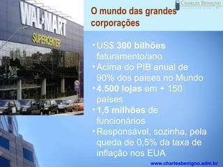 O mundo das grandes
corporações

• US$ 300 bilhões
  faturamento/ano
• Acima do PIB anual de
  90% dos países no Mundo
• 4.500 lojas em + 150
  países
• 1,5 milhões de
  funcionários
• Responsável, sozinha, pela
  queda de 0,5% da taxa de
  inflação nos EUA
              www.charlesbenigno.adm.br
 