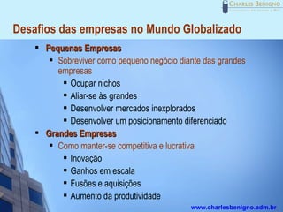 Desafios das empresas no Mundo Globalizado
       Pequenas Empresas
          Sobreviver como pequeno negócio diante das grandes

           empresas
             Ocupar nichos

             Aliar-se às grandes

             Desenvolver mercados inexplorados

             Desenvolver um posicionamento diferenciado

       Grandes Empresas
          Como manter-se competitiva e lucrativa

             Inovação

             Ganhos em escala

             Fusões e aquisições

             Aumento da produtividade

                                              www.charlesbenigno.adm.br
 