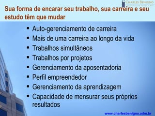 Sua forma de encarar seu trabalho, sua carreira e seu
estudo têm que mudar
           Auto-gerenciamento de carreira
           Mais de uma carreira ao longo da vida
           Trabalhos simultâneos
           Trabalhos por projetos
           Gerenciamento da aposentadoria
           Perfil empreendedor
           Gerenciamento da aprendizagem
           Capacidade de mensurar seus próprios
            resultados
                                     www.charlesbenigno.adm.br
 