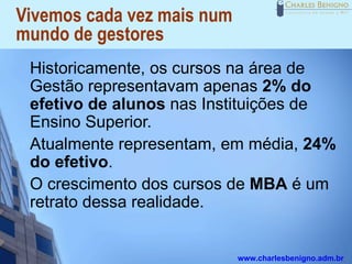 Vivemos cada vez mais num
mundo de gestores
 Historicamente, os cursos na área de
 Gestão representavam apenas 2% do
 efetivo de alunos nas Instituições de
 Ensino Superior.
 Atualmente representam, em média, 24%
 do efetivo.
 O crescimento dos cursos de MBA é um
 retrato dessa realidade.


                            www.charlesbenigno.adm.br
 