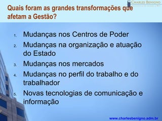 Quais foram as grandes transformações que
afetam a Gestão?

  1.   Mudanças nos Centros de Poder
  2.   Mudanças na organização e atuação
       do Estado
  3.   Mudanças nos mercados
  4.   Mudanças no perfil do trabalho e do
       trabalhador
  5.   Novas tecnologias de comunicação e
       informação

                                 www.charlesbenigno.adm.br
 
