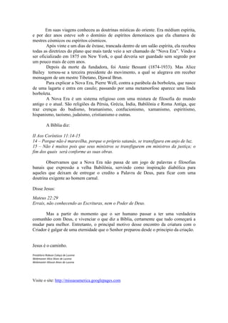 Em suas viagens conheceu as doutrinas místicas do oriente. Era médium espírita,
e por dez anos esteve sob o domínio de espíritos demoníacos que ela chamava de
mestres cósmicos ou espíritos cósmicos.
        Após vinte e um dias de êxtase, trancada dentro de um salão espírita, ela recebeu
todas as diretrizes do plano que mais tarde veio a ser chamado de “Nova Era”. Vindo a
ser oficializado em 1875 em New York, o qual deveria ser guardado sem segredo por
um pouco mais de cem anos.
        Depois da morte da fundadora, foi Annie Bessant (1874-1933). Mas Alice
Bailey tornou-se a terceira presidente do movimento, a qual se alegrava em receber
mensagem de um mestre Tibetano, Djawal Brun.
        Para explicar a Nova Era, Pierre Well, contra a parábola da borboleta, que nasce
de uma lagarta e entra em casulo; passando por uma metamorfose aparece uma linda
borboleta.
        A Nova Era é um sistema religioso com uma mistura de filosofia do mundo
antigo e o atual. São religiões da Pérsia, Grécia, Índia, Babilônia e Roma Antiga, que
traz crenças do budismo, bramanismo, confucionismo, xamanismo, espiritismo,
hispanismo, taoísmo, judaísmo, cristianismo e outras.

           A Bíblia diz:

II Aos Coríntios 11:14-15
14 – Porque não é maravilha, porque o próprio satanás, se transfigura em anjo de luz.
15 – Não é muitos pois que seus ministros se transfigurem em ministros da justiça; o
fim dos quais será conforme as suas obras.

       Observamos que a Nova Era não passa de um jogo de palavras e filosofias
banais que expressão a velha Babilônia, servindo como inspiração diabólica para
aqueles que deixam de entregar o credito a Palavra de Deus, para ficar com uma
doutrina exigente ao homem carnal.

Disse Jesus:

Mateus 22:29
Errais, não conhecendo as Escrituras, nem o Poder de Deus.

       Mas a partir do momento que o ser humano passar a ter uma verdadeira
comunhão com Deus, e vivenciar o que diz a Bíblia, certamente que tudo começará a
mudar para melhor. Entretanto, o principal motivo desse encontro da criatura com o
Criador é galgar de uma eternidade que o Senhor preparou desde o principio da criação.


Jesus é o caminho.
Presbítero Robson Colaço de Lucena
Webmaster Alice Alves de Lucena
Webmaster Alisson Alves de Lucena




Visite o site: http://missaoamerica.googlepages.com
 