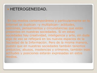 HETEROGENEIDAD. En los medios contemporáneos y particularmente en la Internet se duplican –y multiplican– actitudes, opiniones, pensamientos y circunstancias que están presentes en nuestras sociedades. Si en estas sociedades hay creatividad, inteligencia y arte, sin duda algo de eso se reflejará en los nuevos espacios de la Sociedad de la Información. Pero de la misma manera, puesto que en nuestras sociedades también tenemos prejuicios, abusos, insolencias y crímenes, también esas actitudes y posiciones estarán expresadas en estos medios.