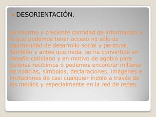 La enorme y creciente cantidad de información a la que podemos tener acceso no sólo es oportunidad de desarrollo social y personal. También y antes que nada, se ha convertido en desafío cotidiano y en motivo de agobio para quienes recibimos o podemos encontrar millares de noticias, símbolos, declaraciones, imágenes e incitaciones de casi cualquier índole a través de los medios y especialmente en la red de redes.DESORIENTACIÓN.