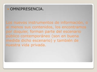 OMNIPRESENCIA.Los nuevos instrumentos de información, o al menos sus contenidos, los encontramos por doquier, forman parte del escenario público contemporáneo (son en buena medida dicho escenario) y también de nuestra vida privada.