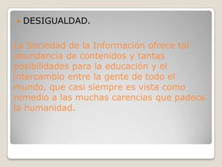 DESIGUALDAD.La Sociedad de la Información ofrece tal abundancia de contenidos y tantas posibilidades para la educación y el intercambio entre la gente de todo el mundo, que casi siempre es vista como remedio a las muchas carencias que padece la humanidad.