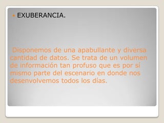 EXUBERANCIA. Disponemos de una apabullante y diversa cantidad de datos. Se trata de un volumen de información tan profuso que es por sí mismo parte del escenario en donde nos desenvolvemos todos los días.