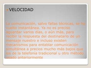 VELOCIDADLa comunicación, salvo fallas técnicas, se ha vuelto instantánea. Ya no es preciso aguardar varios días, o aún más, para recibir la respuesta del destinatario de un mensaje nuestro e incluso existen mecanismos para entablar comunicación simultánea a precios mucho más bajos que los de la telefonía tradicional u otro método usado anteriormente