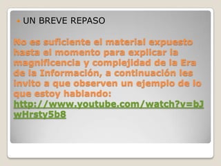 UN BREVE REPASONo es suficiente el material expuesto hasta el momento para explicar la magnificencia y complejidad de la Era de la Información, a continuación les invito a que observen un ejemplo de lo que estoy hablando:http://www.youtube.com/watch?v=bJwHrsty5b8