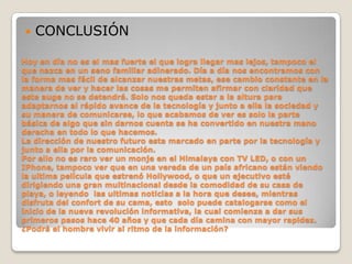 CONCLUSIÓNHoy en día no es el mas fuerte el que logra llegar mas lejos, tampoco el que nazca en un seno familiar adinerado. Día a día nos encontramos con la forma mas fácil de alcanzar nuestras metas, ese cambio constante en la manera de ver y hacer las cosas me permiten afirmar con claridad que este auge no se detendrá. Solo nos queda estar a la altura para adaptarnos al rápido avance de la tecnología y junto a ella la sociedad y su manera de comunicarse, lo que acabamos de ver es solo la parte  básica de algo que sin darnos cuenta se ha convertido en nuestra mano derecha en todo lo que hacemos.La dirección de nuestro futuro esta marcado en parte por la tecnología y junto a ella por la comunicación.Por ello no es raro ver un monje en el Himalaya con TV LED, o con un IPhone, tampoco ver que en una vereda de un país africano están viendo la ultima película que estrenó Hollywood, o que un ejecutivo esté dirigiendo una gran multinacional desde la comodidad de su casa de playa, o leyendo  las ultimas noticias a la hora que desee, mientras disfruta del confort de su cama, esto  solo puede catalogarse como el inicio de la nueva revolución informativa, la cual comienza a dar sus primeros pasos hace 40 años y que cada día camina con mayor rapidez. ¿Podrá el hombre vivir al ritmo de la información?  
