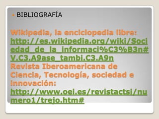 BIBLIOGRAFÍAWikipedia, la enciclopedia libre: http://es.wikipedia.org/wiki/Sociedad_de_la_informaci%C3%B3n#V.C3.A9ase_tambi.C3.A9nRevista Iberoamericana de Ciencia, Tecnología, sociedad e innovación:http://www.oei.es/revistactsi/numero1/trejo.htm#