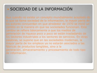 SOCIEDAD DE LA INFORMACIÓNAun cuando no existe un concepto mundialmente aceptado de lo que se llama sociedad de la información, la mayor parte de los autores concuerdan en que alrededor de 1970 se inició un cambio en la manera en que las sociedades funcionan. Este cambio se refiere básicamente a que los medios de generación de riqueza poco a poco se están trasladando de los sectores industriales a los sectores de servicios. En otras palabras, se supone que en las sociedades modernas, la mayor parte de los empleos ya no estarán asociados a las fábricas de productos tangibles, sino a la generación, almacenamiento y procesamiento de todo tipo de información.